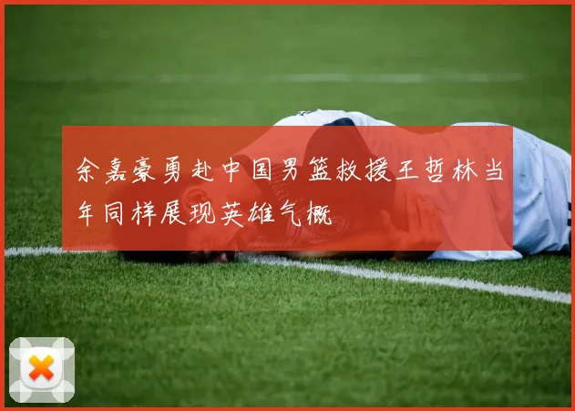 余嘉豪勇赴中国男篮救援王哲林当年同样展现英雄气概