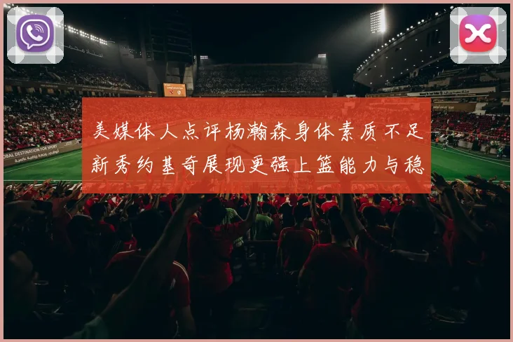 美媒体人点评杨瀚森身体素质不足新秀约基奇展现更强上篮能力与稳定性