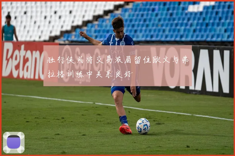 独行侠或将交易浓眉留住欧文与弗拉格训练中关系良好