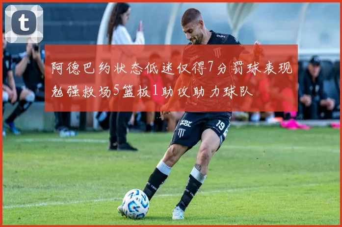 阿德巴约状态低迷仅得7分罚球表现勉强救场5篮板1助攻助力球队