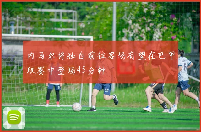 内马尔将独自前往客场有望在巴甲联赛中登场45分钟