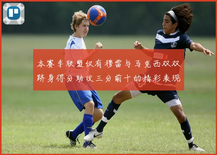 本赛季联盟仅有穆雷与马克西双双跻身得分助攻三分前十的精彩表现