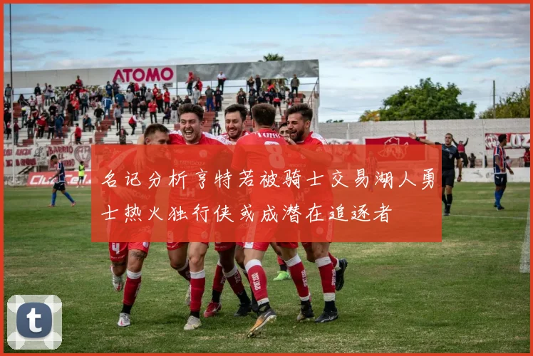 名记分析亨特若被骑士交易湖人勇士热火独行侠或成潜在追逐者