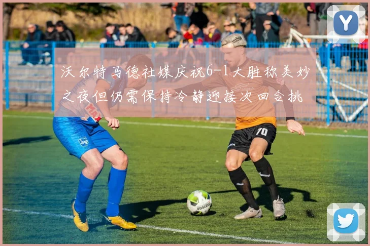沃尔特马德社媒庆祝6-1大胜称美妙之夜但仍需保持冷静迎接次回合挑战