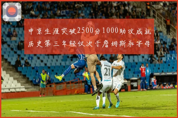 申京生涯突破2500分1000助攻成就历史第三年轻仅次于詹姆斯和字母哥