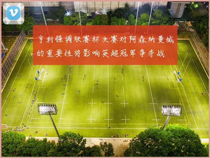 亨利强调联赛杯决赛对阿森纳曼城的重要性将影响英超冠军争夺战