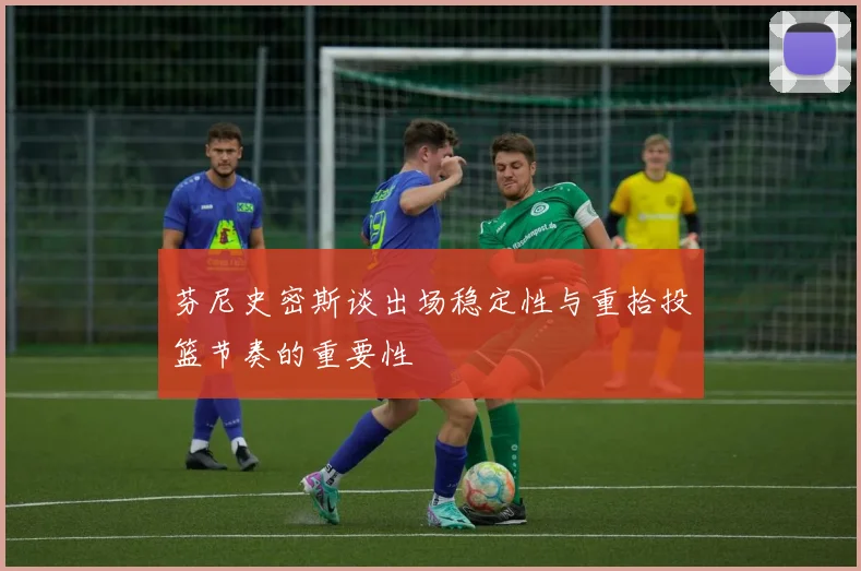 芬尼史密斯谈出场稳定性与重拾投篮节奏的重要性