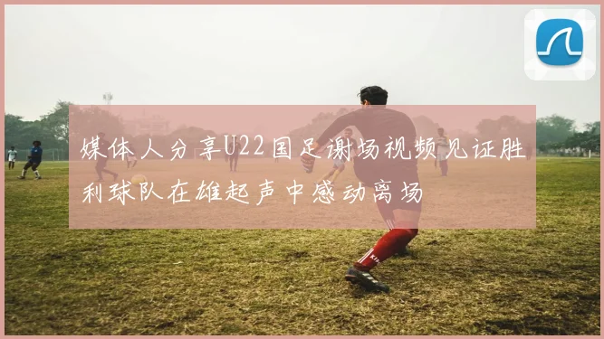 媒体人分享U22国足谢场视频见证胜利球队在雄起声中感动离场