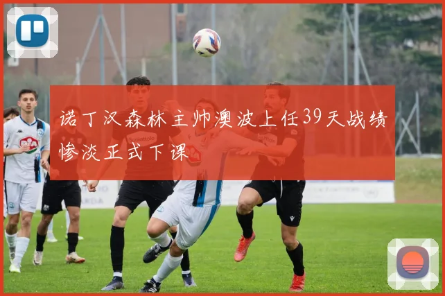 诺丁汉森林主帅澳波上任39天战绩惨淡正式下课
