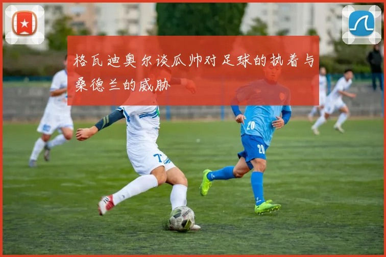 格瓦迪奥尔谈瓜帅对足球的执着与桑德兰的威胁