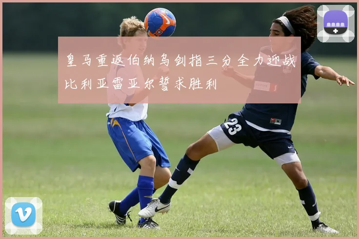皇马重返伯纳乌剑指三分全力迎战比利亚雷亚尔誓求胜利