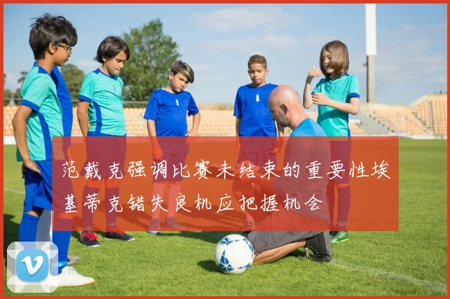 范戴克强调比赛未结束的重要性埃基蒂克错失良机应把握机会