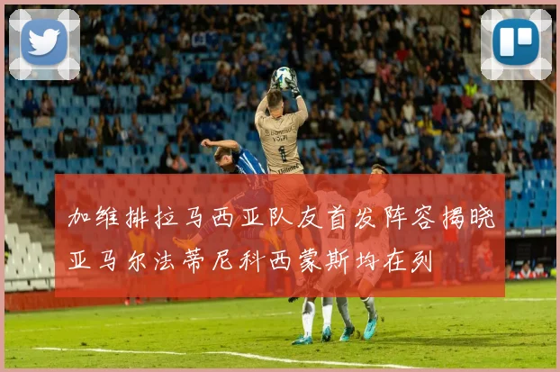 加维排拉马西亚队友首发阵容揭晓亚马尔法蒂尼科西蒙斯均在列