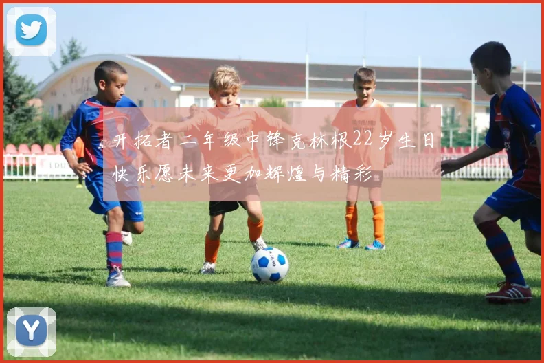 开拓者二年级中锋克林根22岁生日快乐愿未来更加辉煌与精彩