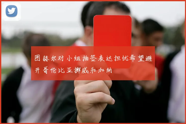 图赫尔对小组抽签表达担忧希望避开哥伦比亚挪威和加纳