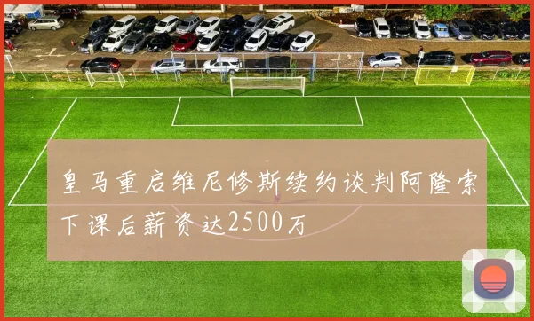 皇马重启维尼修斯续约谈判阿隆索下课后薪资达2500万