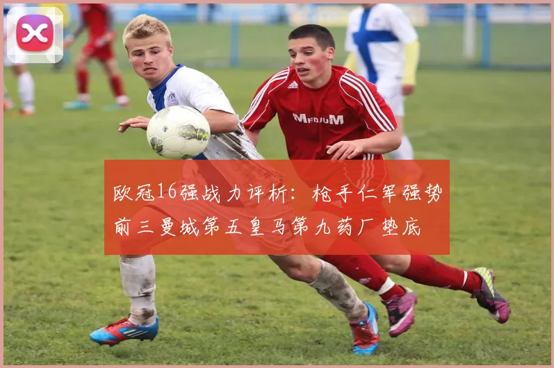 欧冠16强战力评析：枪手仁军强势前三曼城第五皇马第九药厂垫底