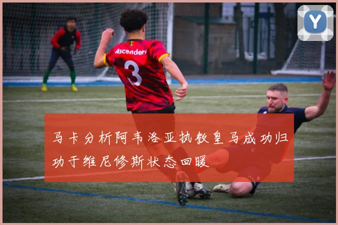 马卡分析阿韦洛亚执教皇马成功归功于维尼修斯状态回暖