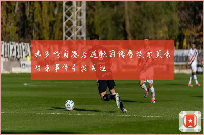 弗罗伦肖赛后道歉因侮辱埃尔莫索母亲事件引发关注