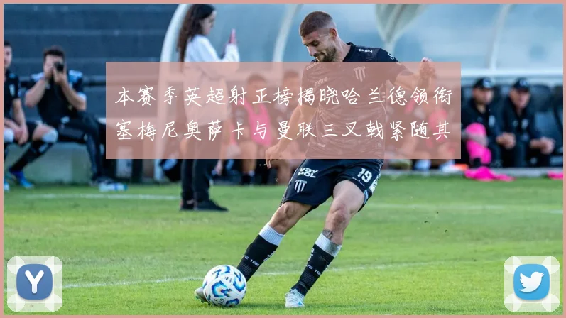 本赛季英超射正榜揭晓哈兰德领衔塞梅尼奥萨卡与曼联三叉戟紧随其后