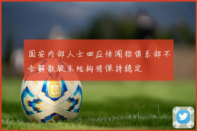 国安内部人士回应传闻称俱乐部不会解散股东结构将保持稳定