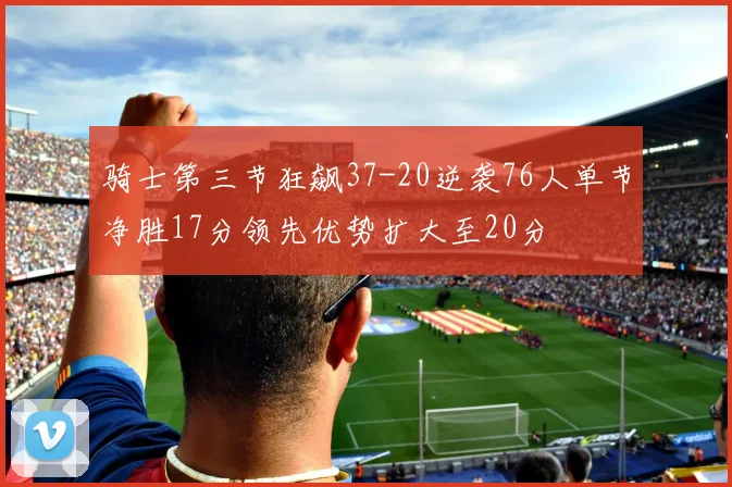 骑士第三节狂飙37-20逆袭76人单节净胜17分领先优势扩大至20分
