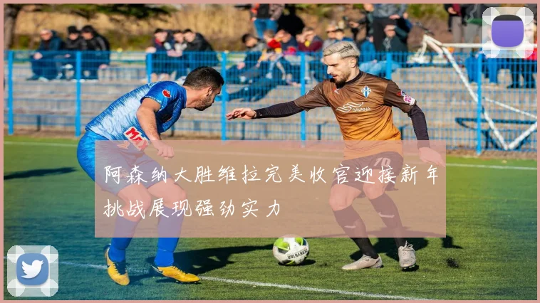 阿森纳大胜维拉完美收官迎接新年挑战展现强劲实力