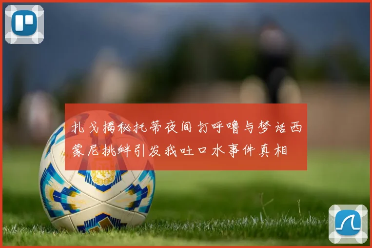 扎戈揭秘托蒂夜间打呼噜与梦话西蒙尼挑衅引发我吐口水事件真相