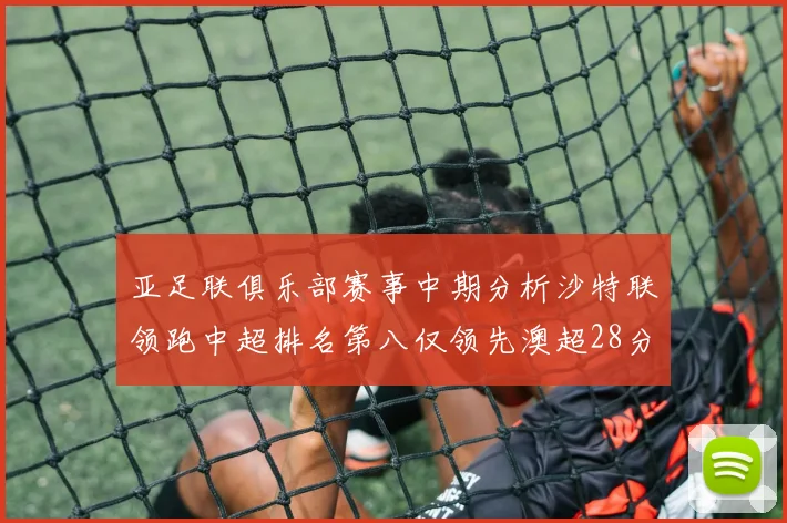 亚足联俱乐部赛事中期分析沙特联领跑中超排名第八仅领先澳超28分