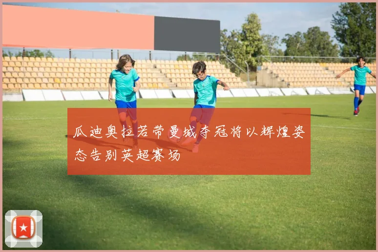 瓜迪奥拉若带曼城夺冠将以辉煌姿态告别英超赛场