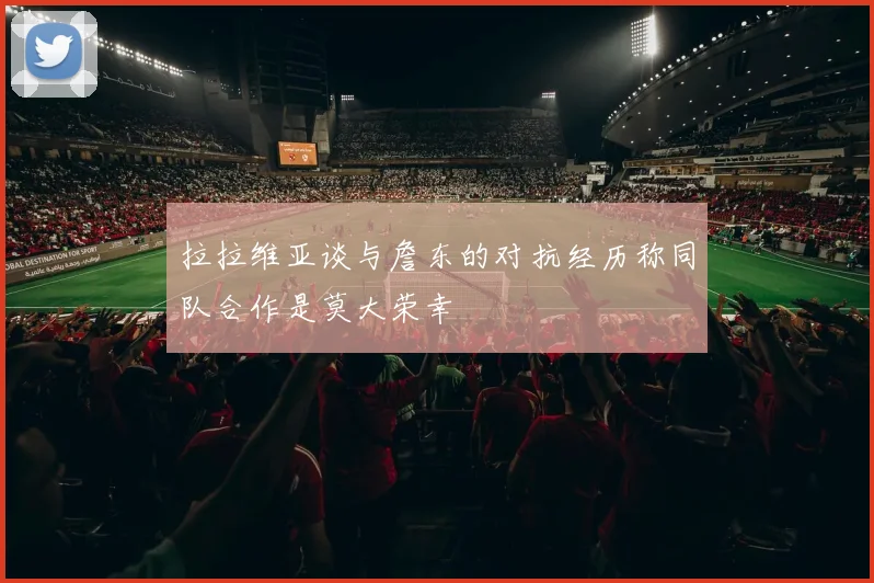 拉拉维亚谈与詹东的对抗经历称同队合作是莫大荣幸