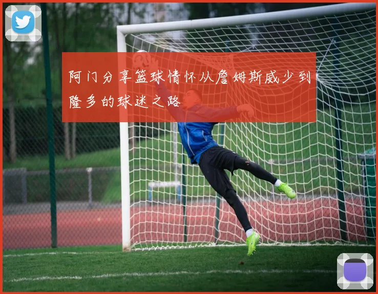 阿门分享篮球情怀从詹姆斯威少到隆多的球迷之路