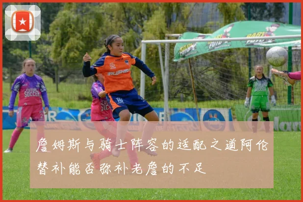 詹姆斯与骑士阵容的适配之道阿伦替补能否弥补老詹的不足