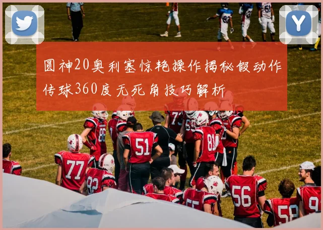圆神20奥利塞惊艳操作揭秘假动作传球360度无死角技巧解析