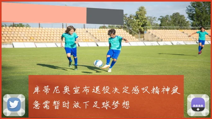 库蒂尼奥宣布退役决定感叹精神疲惫需暂时放下足球梦想