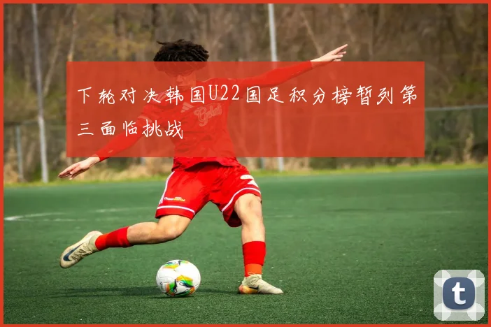下轮对决韩国U22国足积分榜暂列第三面临挑战