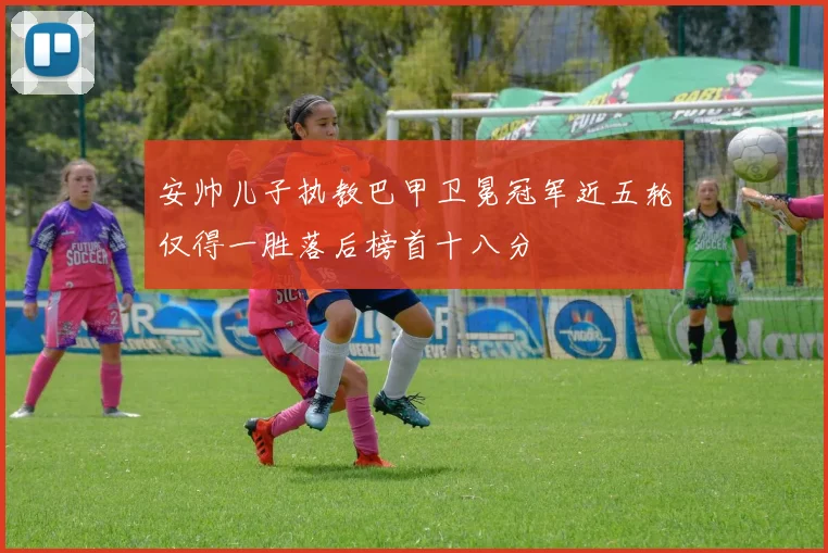 安帅儿子执教巴甲卫冕冠军近五轮仅得一胜落后榜首十八分