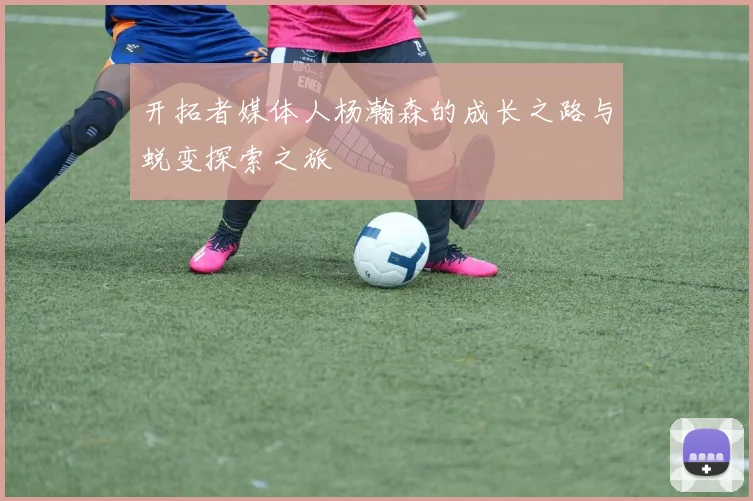 开拓者媒体人杨瀚森的成长之路与蜕变探索之旅